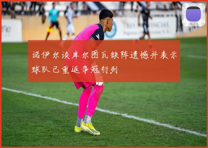 诺伊尔谈库尔图瓦缺阵遗憾并表示球队已重返争冠行列