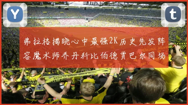 弗拉格揭晓心中最强2K历史先发阵容魔术师乔丹科比伯德贾巴尔同场竞技