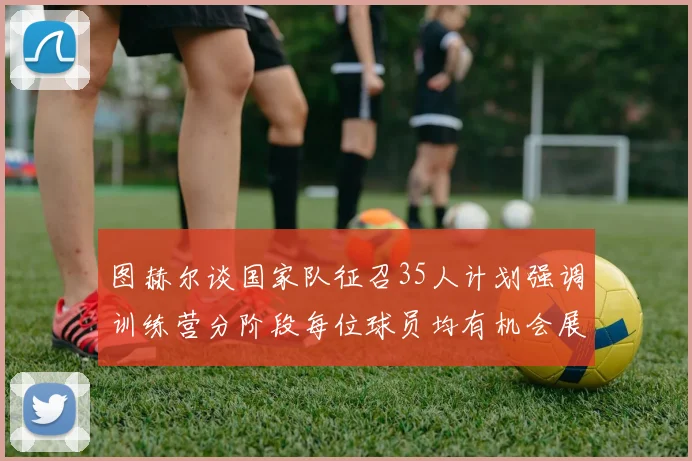 图赫尔谈国家队征召35人计划强调训练营分阶段每位球员均有机会展示自己