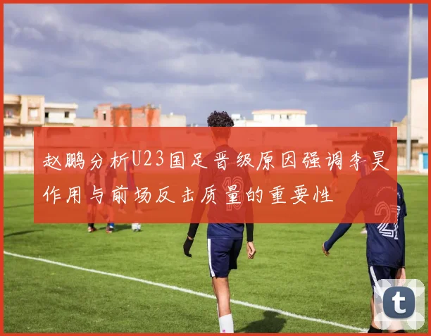 赵鹏分析U23国足晋级原因强调李昊作用与前场反击质量的重要性