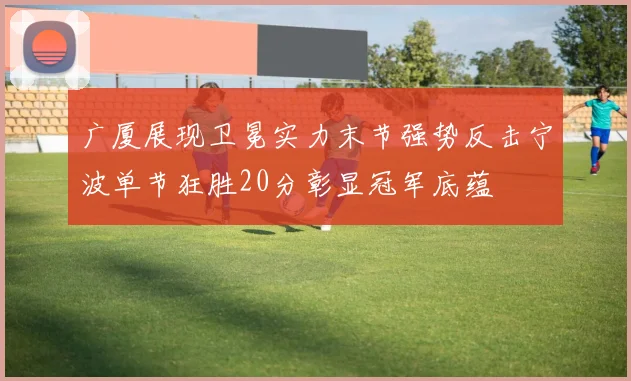 广厦展现卫冕实力末节强势反击宁波单节狂胜20分彰显冠军底蕴