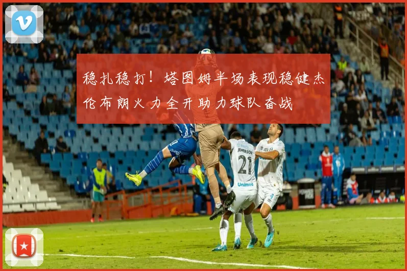 稳扎稳打！塔图姆半场表现稳健杰伦布朗火力全开助力球队奋战