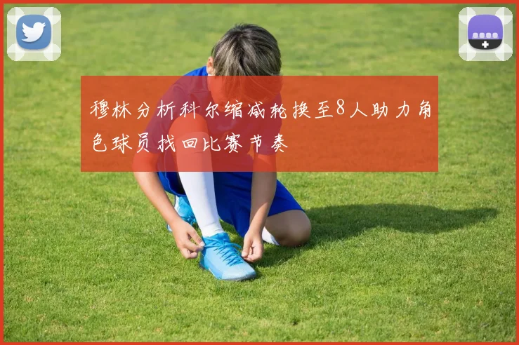 穆林分析科尔缩减轮换至8人助力角色球员找回比赛节奏