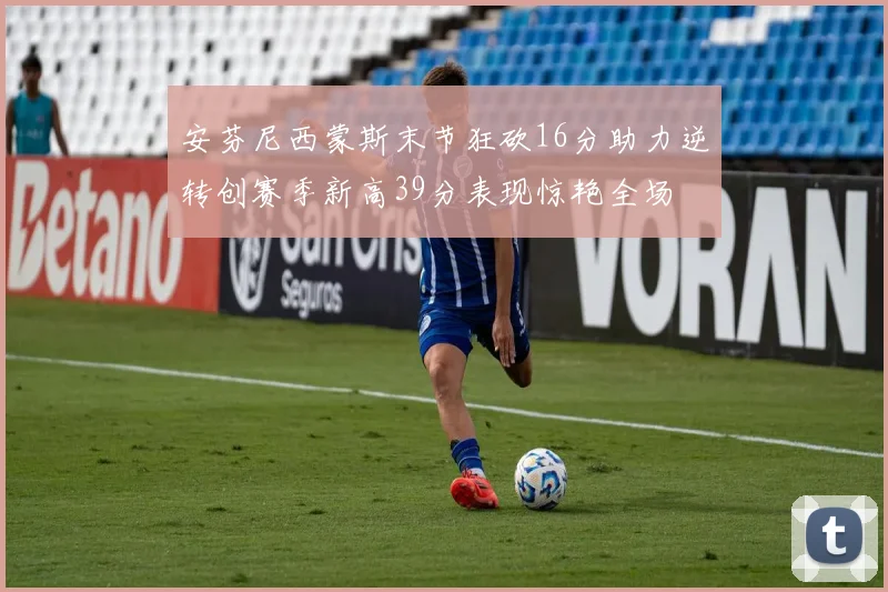 安芬尼西蒙斯末节狂砍16分助力逆转创赛季新高39分表现惊艳全场