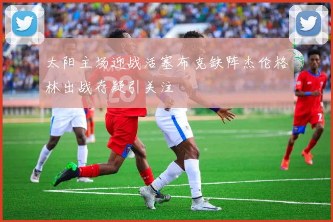 太阳主场迎战活塞布克缺阵杰伦格林出战存疑引关注