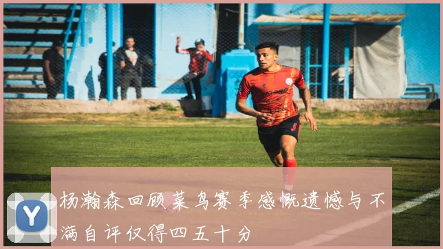 杨瀚森回顾菜鸟赛季感慨遗憾与不满自评仅得四五十分