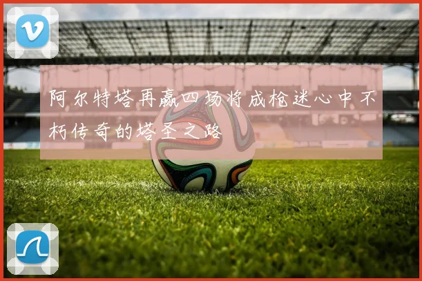 阿尔特塔再赢四场将成枪迷心中不朽传奇的塔圣之路