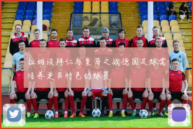 拉姆谈拜仁与皇马之战德国足球需培养更具特色的球员