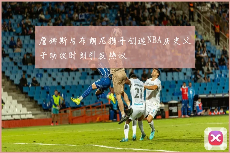 詹姆斯与布朗尼携手创造NBA历史父子助攻时刻引发热议