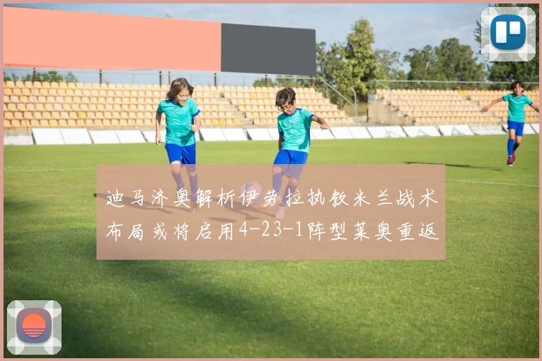 迪马济奥解析伊劳拉执教米兰战术布局或将启用4-23-1阵型莱奥重返左边锋位置
