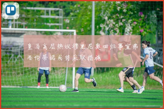 皇马高层热议穆里尼奥回归事宜弗洛伦蒂诺或将采取措施