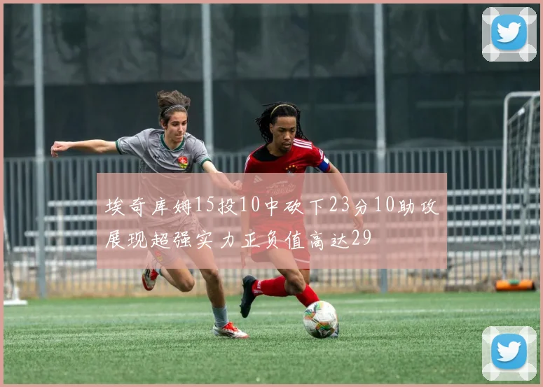 埃奇库姆15投10中砍下23分10助攻展现超强实力正负值高达29