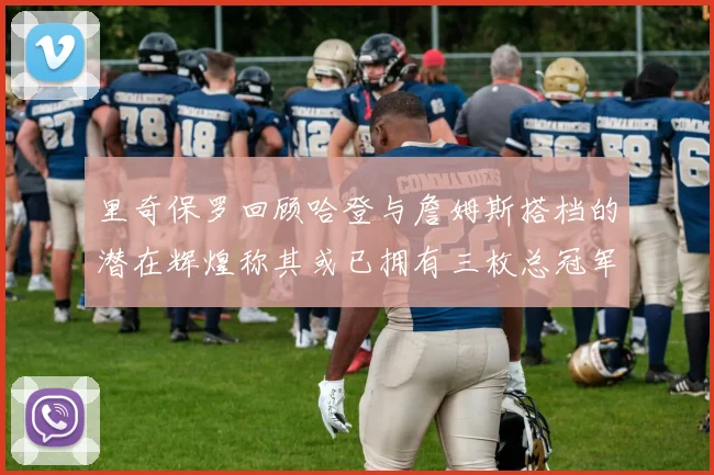 里奇保罗回顾哈登与詹姆斯搭档的潜在辉煌称其或已拥有三枚总冠军戒指