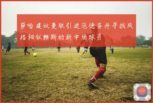 萨哈建议曼联引进范德芬并寻找风格相似赖斯的新中场球员