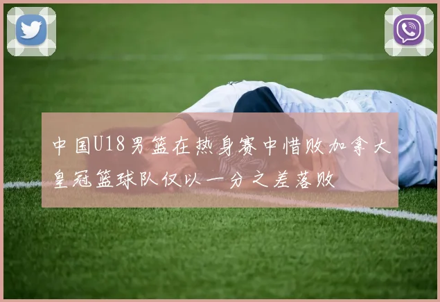中国U18男篮在热身赛中惜败加拿大皇冠篮球队仅以一分之差落败
