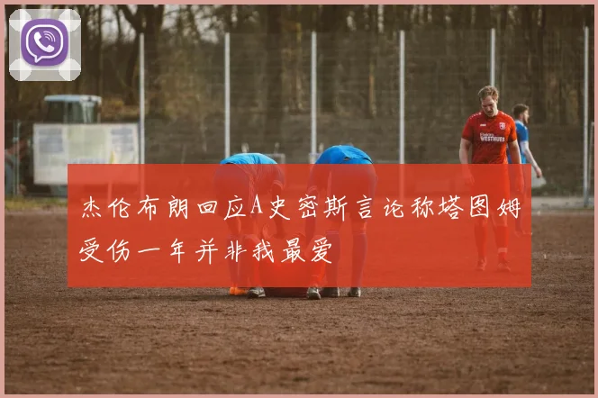 杰伦布朗回应A史密斯言论称塔图姆受伤一年并非我最爱
