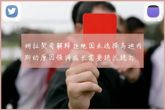 姆拉契奇解释拒绝国米选择乌迪内斯的原因强调成长需要稳扎稳打