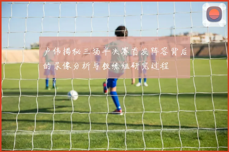 卢伟揭秘三场半决赛首发阵容背后的录像分析与教练组研究过程