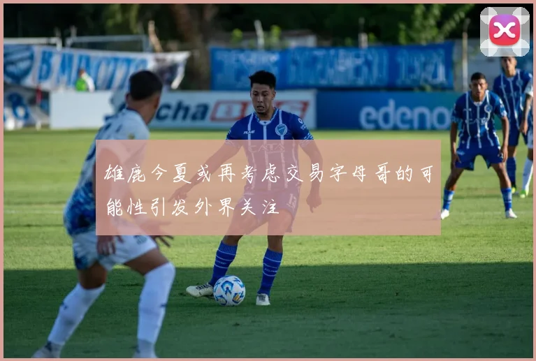 雄鹿今夏或再考虑交易字母哥的可能性引发外界关注