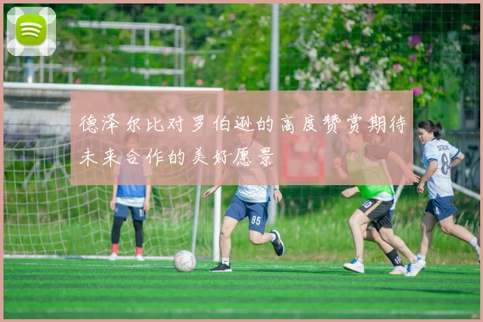 德泽尔比对罗伯逊的高度赞赏期待未来合作的美好愿景