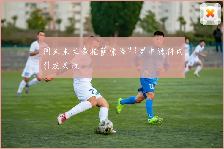 国米米兰争抢萨索洛23岁中场科内引发关注
