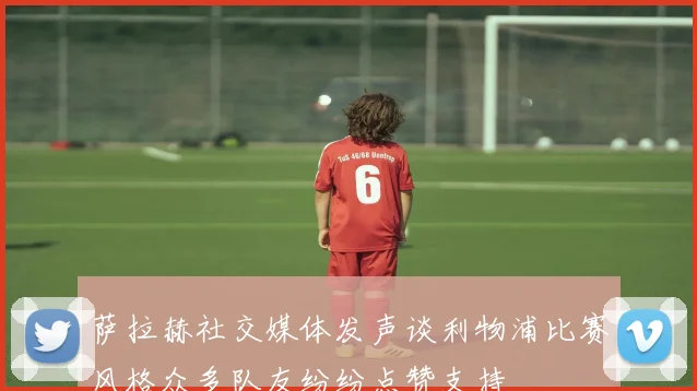 萨拉赫社交媒体发声谈利物浦比赛风格众多队友纷纷点赞支持
