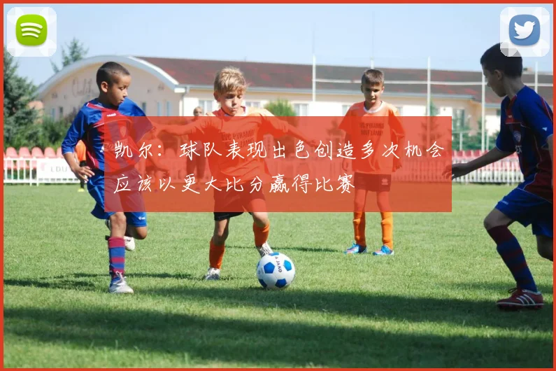 凯尔：球队表现出色创造多次机会应该以更大比分赢得比赛