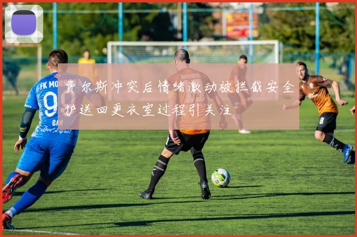 费尔斯冲突后情绪激动被拦截安全护送回更衣室过程引关注