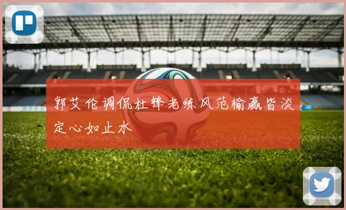 郭艾伦调侃杜锋老练风范输赢皆淡定心如止水